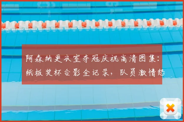 阿森纳更衣室夺冠庆祝高清图集:纸板奖杯合影全记录,队员激情怒吼瞬间盘点