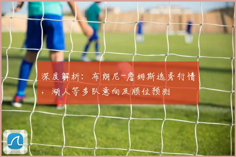 深度解析：布朗尼-詹姆斯选秀行情，湖人等多队意向及顺位预测