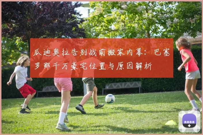 瓜迪奥拉告别战前搬家内幕:巴塞罗那千万豪宅位置与原因解析