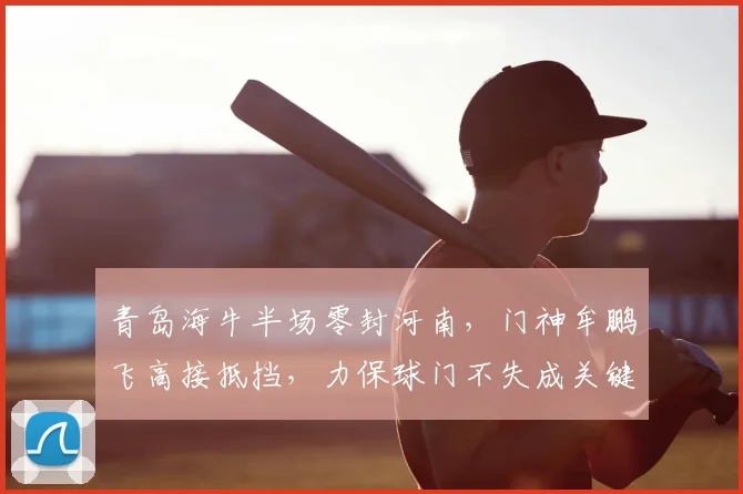 青岛海牛半场零封河南，门神牟鹏飞高接抵挡，力保球门不失成关键先生