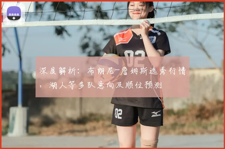 深度解析:布朗尼-詹姆斯选秀行情,湖人等多队意向及顺位预测