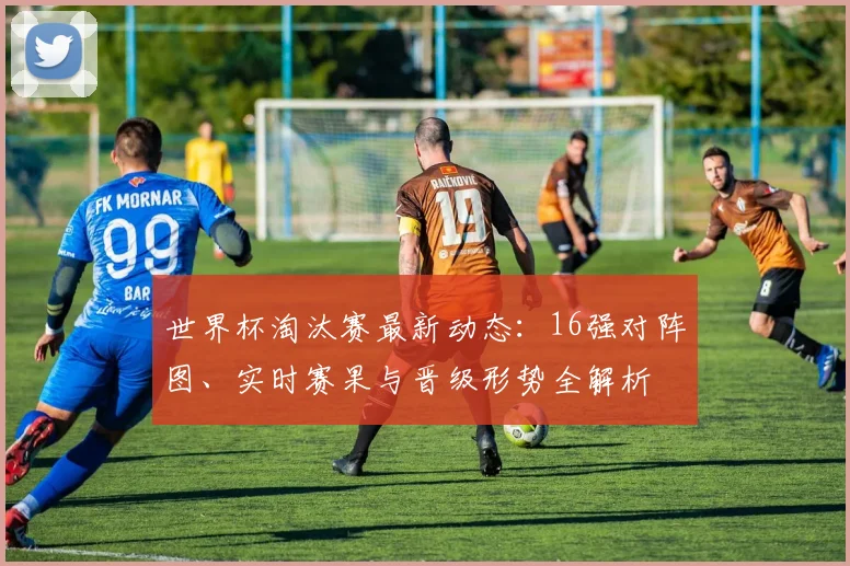 世界杯淘汰赛最新动态：16强对阵图、实时赛果与晋级形势全解析
