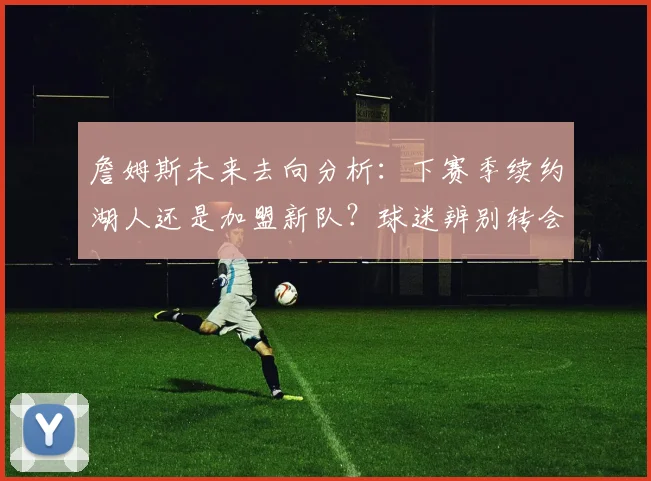 詹姆斯未来去向分析:下赛季续约湖人还是加盟新队?球迷辨别转会流言指南