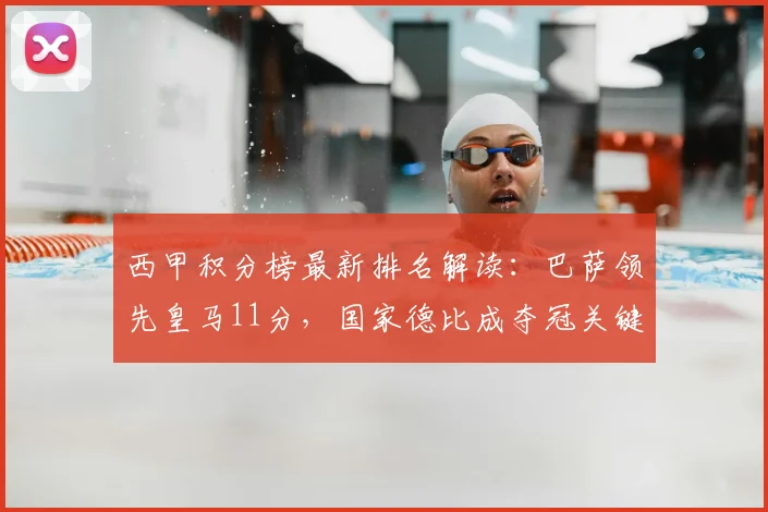 西甲积分榜最新排名解读：巴萨领先皇马11分，国家德比成夺冠关键战，冠军形势深度分析