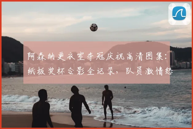 阿森纳更衣室夺冠庆祝高清图集:纸板奖杯合影全记录,队员激情怒吼瞬间盘点